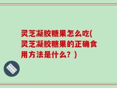 灵芝凝胶糖果怎么吃(灵芝凝胶糖果的正确食用方法是什么？)