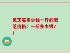 灵芝买多少钱一斤的灵芝价格：一斤多少钱？)