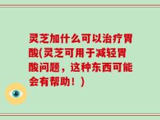 灵芝加什么可以治疗胃酸(灵芝可用于减轻胃酸问题，这种东西可能会有帮助！)