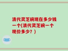清代灵芝碗现在多少钱一个(清代灵芝碗一个现价多少？)
