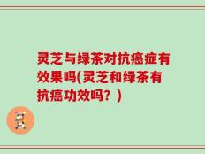 灵芝与绿茶对抗癌症有效果吗(灵芝和绿茶有抗癌功效吗？)