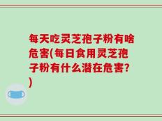 每天吃灵芝孢子粉有啥危害(每日食用灵芝孢子粉有什么潜在危害？)