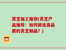 灵芝加工推荐(灵芝产品推荐：如何挑选高品质的灵芝制品？)