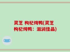 灵芝 枸杞炖鸭(灵芝枸杞炖鸭：滋润佳品)