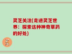 灵芝关注(走进灵芝世界：探索这种神奇草药的好处)
