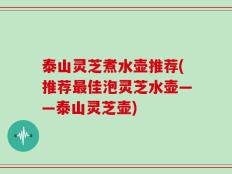 泰山灵芝煮水壶推荐(推荐最佳泡灵芝水壶——泰山灵芝壶)