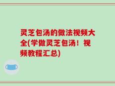 灵芝包汤的做法视频大全(学做灵芝包汤！视频教程汇总)