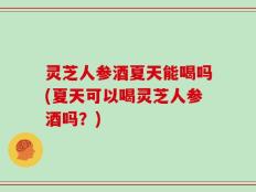 灵芝人参酒夏天能喝吗(夏天可以喝灵芝人参酒吗？)