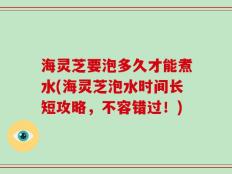海灵芝要泡多久才能煮水(海灵芝泡水时间长短攻略，不容错过！)