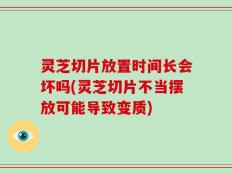 灵芝切片放置时间长会坏吗(灵芝切片不当摆放可能导致变质)