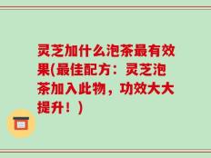 灵芝加什么泡茶最有效果(最佳配方：灵芝泡茶加入此物，功效大大提升！)