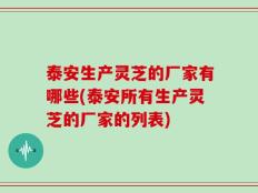 泰安生产灵芝的厂家有哪些(泰安所有生产灵芝的厂家的列表)