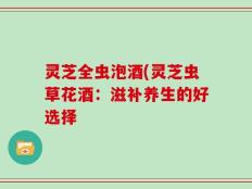灵芝全虫泡酒(灵芝虫草花酒：滋补养生的好选择