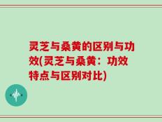 灵芝与桑黄的区别与功效(灵芝与桑黄：功效特点与区别对比)