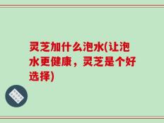 灵芝加什么泡水(让泡水更健康，灵芝是个好选择)