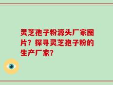 灵芝孢子粉源头厂家图片？探寻灵芝孢子粉的生产厂家？