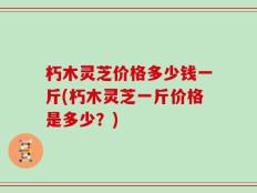 朽木灵芝价格多少钱一斤(朽木灵芝一斤价格是多少？)