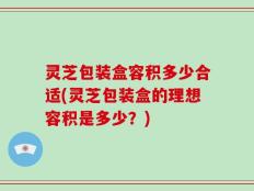 灵芝包装盒容积多少合适(灵芝包装盒的理想容积是多少？)
