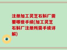 注册加工灵芝石斛厂需要哪些手续(加工灵芝石斛厂注册所需手续详解)