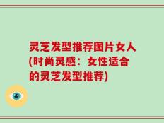 灵芝发型推荐图片女人(时尚灵感：女性适合的灵芝发型推荐)