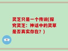 灵芝只是一个传说(探究灵芝：神话中的灵草是否真实存在？)