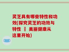 灵芝具有哪些特性和功效(探究灵芝的功效与特性 – 美丽健康从这里开始)