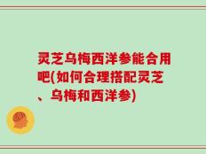 灵芝乌梅西洋参能合用吧(如何合理搭配灵芝、乌梅和西洋参)