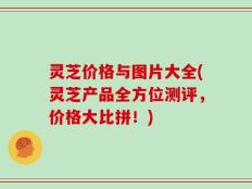 灵芝价格与图片大全(灵芝产品全方位测评，价格大比拼！)