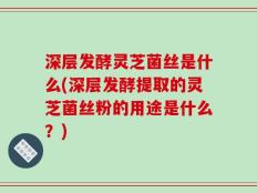 深层发酵灵芝菌丝是什么(深层发酵提取的灵芝菌丝粉的用途是什么？)