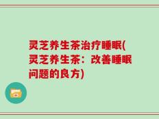 灵芝养生茶治疗睡眠(灵芝养生茶：改善睡眠问题的良方)