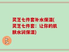 灵芝七件套补水保湿(灵芝七件套：让你的肌肤水润保湿)