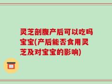 灵芝剖腹产后可以吃吗宝宝(产后能否食用灵芝及对宝宝的影响)
