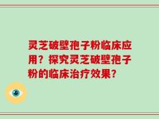 灵芝破壁孢子粉临床应用？探究灵芝破壁孢子粉的临床治疗效果？