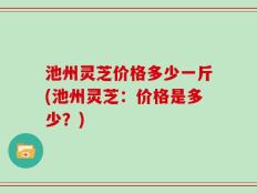 池州灵芝价格多少一斤(池州灵芝：价格是多少？)