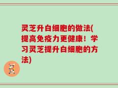 灵芝升白细胞的做法(提高免疫力更健康！学习灵芝提升白细胞的方法)