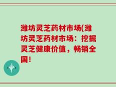 潍坊灵芝药材市场(潍坊灵芝药材市场：挖掘灵芝健康价值，畅销全国！