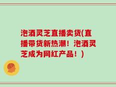 泡酒灵芝直播卖货(直播带货新热潮！泡酒灵芝成为网红产品！)