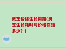 灵芝价格生长周期(灵芝生长耗时与价格你知多少？)