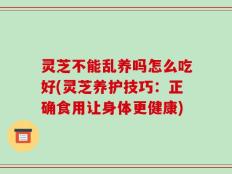 灵芝不能乱养吗怎么吃好(灵芝养护技巧：正确食用让身体更健康)