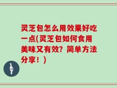 灵芝包怎么用效果好吃一点(灵芝包如何食用美味又有效？简单方法分享！)