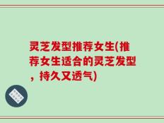 灵芝发型推荐女生(推荐女生适合的灵芝发型，持久又透气)