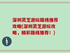 深圳灵芝游玩路线推荐攻略(深圳灵芝游玩攻略，精彩路线推荐！)
