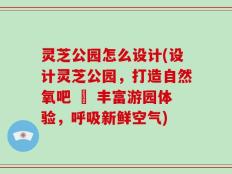 灵芝公园怎么设计(设计灵芝公园，打造自然氧吧 – 丰富游园体验，呼吸新鲜空气)