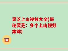 灵芝上山视频大全(探秘灵芝：多个上山视频集锦)