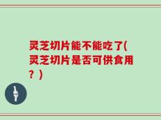 灵芝切片能不能吃了(灵芝切片是否可供食用？)