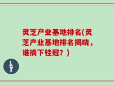 灵芝产业基地排名(灵芝产业基地排名揭晓，谁摘下桂冠？)
