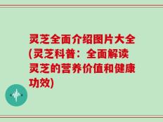 灵芝全面介绍图片大全(灵芝科普：全面解读灵芝的营养价值和健康功效)