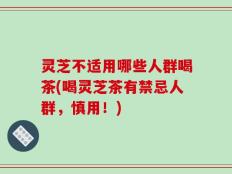灵芝不适用哪些人群喝茶(喝灵芝茶有禁忌人群，慎用！)