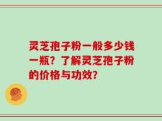 灵芝孢子粉一般多少钱一瓶？了解灵芝孢子粉的价格与功效？