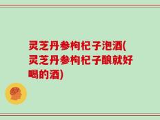 灵芝丹参枸杞子泡酒(灵芝丹参枸杞子酿就好喝的酒)